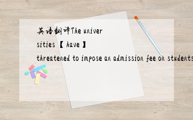 英语翻译The universities 【have】 threatened to impose an admission fee on students to plug a gap in revenue if the government does not act to improve their finances and scrap some public spending cutbacks.一下还有一句：Universities want