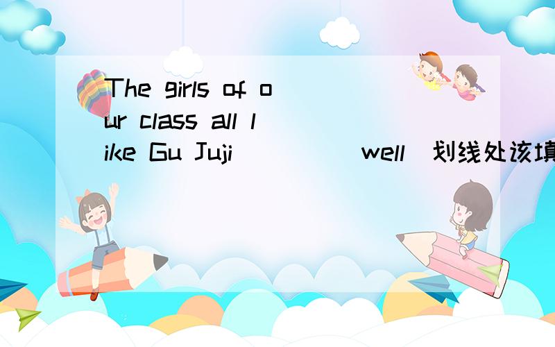 The girls of our class all like Gu Juji____(well)划线处该填什么单词.