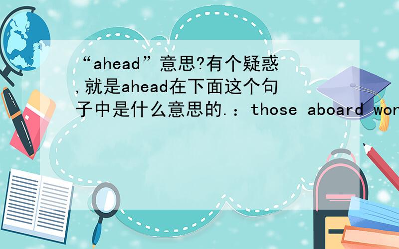 “ahead”意思?有个疑惑,就是ahead在下面这个句子中是什么意思的.：those aboard wondered if they would survive the long voyage ahead .给出的正确翻译：船上的人担心他们是否能够安全完成航程.ahead 在此句