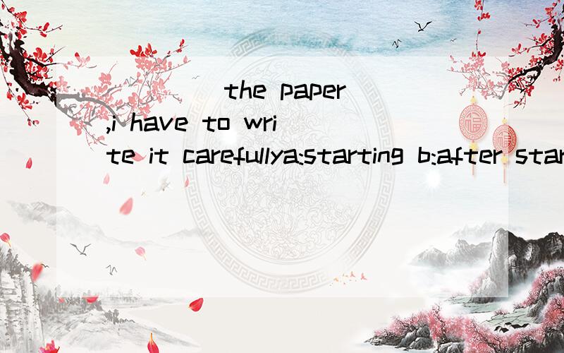 ____ the paper,i have to write it carefullya:starting b:after startingc:having started d:once i start