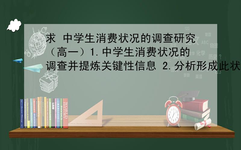 求 中学生消费状况的调查研究（高一）1.中学生消费状况的调查并提炼关键性信息 2.分析形成此状况的成因3.学生消费状况存在的问题和不足4.针对中学生消费状况的调查写篇分析论文（希望