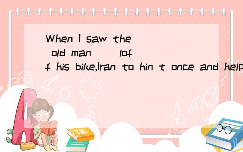 When I saw the old man __loff his bike,Iran to hin t once and helped him upA.fall B.falling C.to fall D.was falling