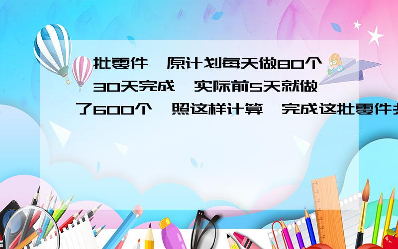 一批零件,原计划每天做80个,30天完成,实际前5天就做了600个,照这样计算,完成这批零件共用多少天 (比例解)