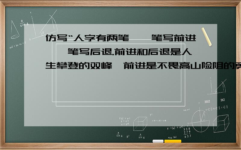 仿写“人字有两笔,一笔写前进,一笔写后退.前进和后退是人生攀登的双峰,前进是不畏高山险阻的勇气,后退是不恋高官厚禄的智慧.（最好5句,只仿写”一笔写前进,一笔写后退.前进和后退是人