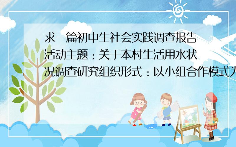 求一篇初中生社会实践调查报告活动主题：关于本村生活用水状况调查研究组织形式：以小组合作模式为主,由2~3人组成社会实践活动小组时间主要内容：1、了解本村生活用水主要来源2、调