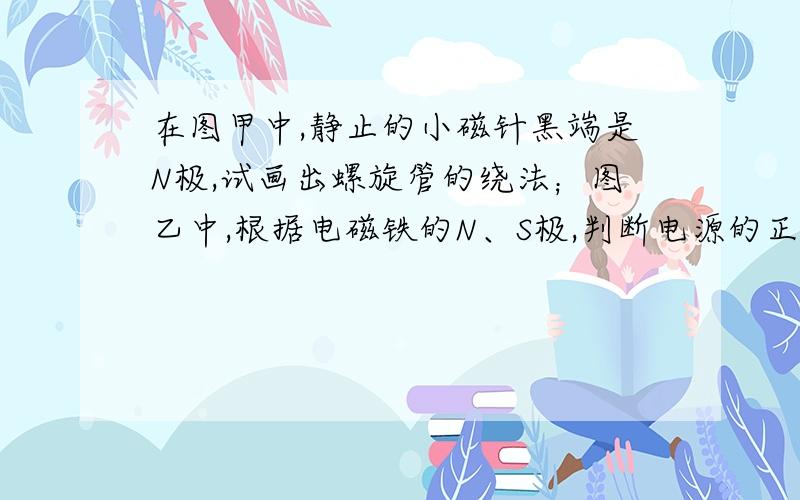 在图甲中,静止的小磁针黑端是N极,试画出螺旋管的绕法；图乙中,根据电磁铁的N、S极,判断电源的正、负极.