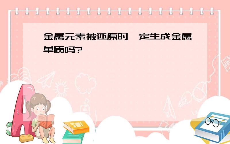 金属元素被还原时一定生成金属单质吗?