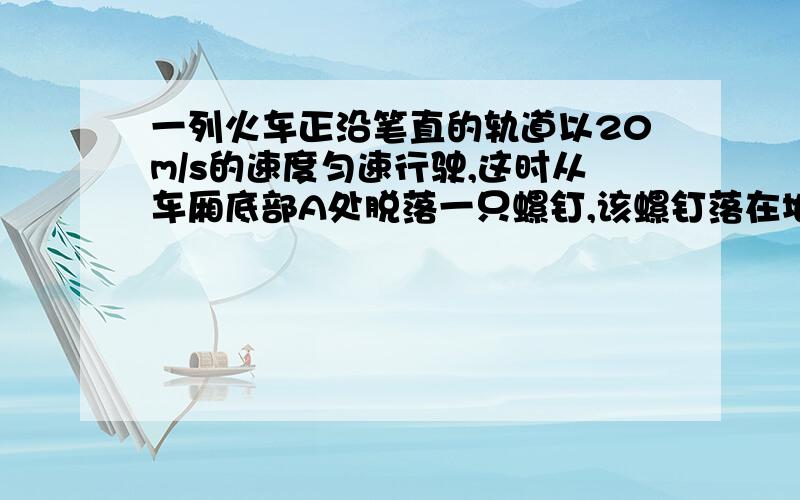 一列火车正沿笔直的轨道以20m/s的速度匀速行驶,这时从车厢底部A处脱落一只螺钉,该螺钉落在地板上的位置为A落在A点正下方点A' B落在A'点前面 C落在A'点后面 D落在A'点侧面 选哪个 thank you