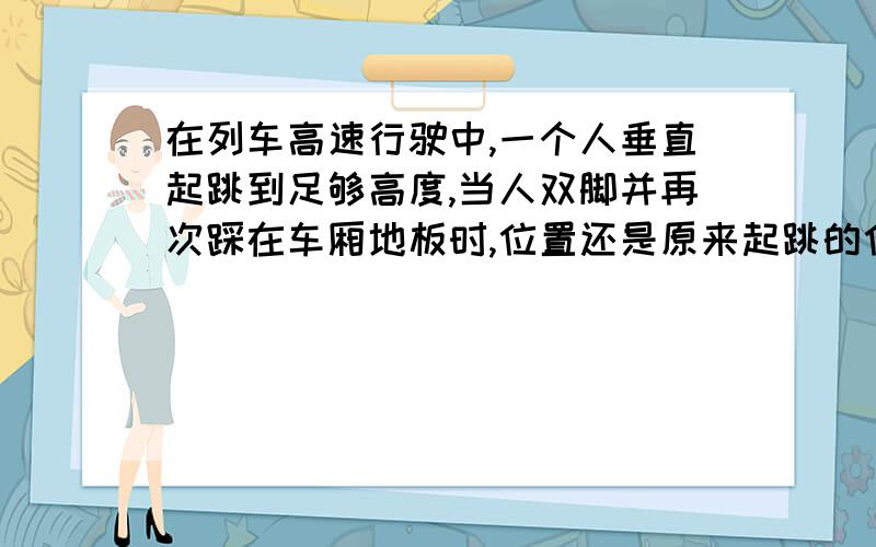 在列车高速行驶中,一个人垂直起跳到足够高度,当人双脚并再次踩在车厢地板时,位置还是原来起跳的位置吗如果当车厢是没有车顶,一个人垂直起跳到足够高度（不超过车厢）,落地时还是原