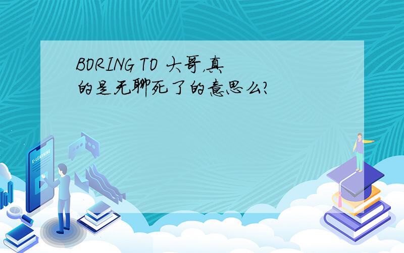 BORING TO 大哥，真的是无聊死了的意思么？