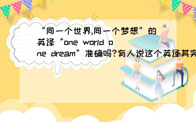 “同一个世界,同一个梦想”的英译“one world one dream”准确吗?有人说这个英译其实是“一个世界,一个梦想”,也就是说译得不准确,想听听行家的观点.