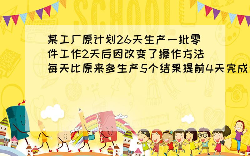 某工厂原计划26天生产一批零件工作2天后因改变了操作方法每天比原来多生产5个结果提前4天完成任务问原来每天生产多少个零件这批零件有多少个