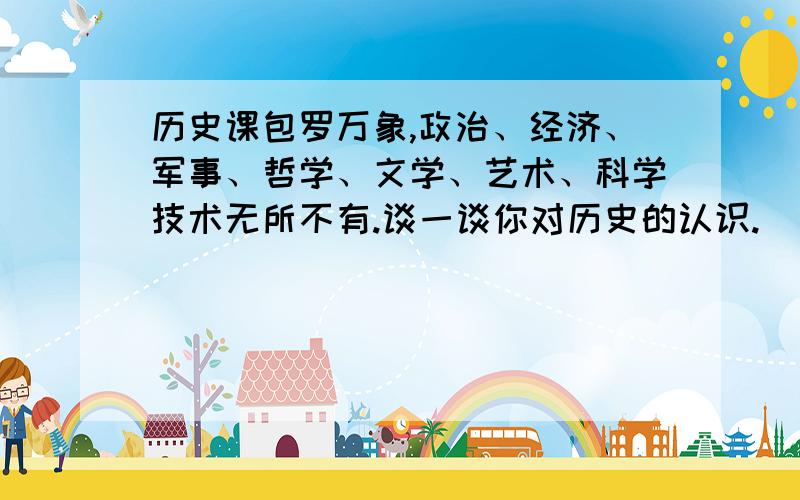 历史课包罗万象,政治、经济、军事、哲学、文学、艺术、科学技术无所不有.谈一谈你对历史的认识.（不少于100字）