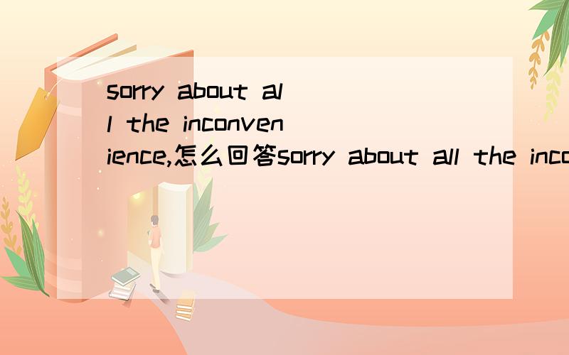 sorry about all the inconvenience,怎么回答sorry about all the inconvenienceA Don'tworry about it B oh ,really?That't OkC.OK.With great pleasureD.I'm sorry to hear that