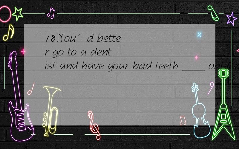 18.You’d better go to a dentist and have your bad teeth ____ out.A.pull B.to pull C.pulled19.I remembered ____ off the light when I left,but in fact,I forgot _____ it off.A.turning,to turn B.to turn,turning C.turning,turning