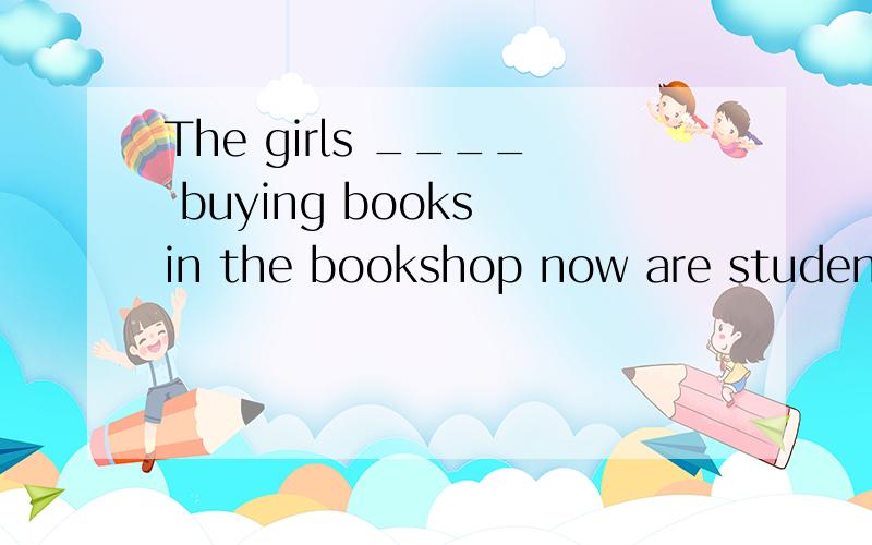 The girls ____ buying books in the bookshop now are students of our school