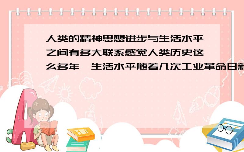 人类的精神思想进步与生活水平之间有多大联系感觉人类历史这么多年,生活水平随着几次工业革命日新月异地发展,精神水平却没多大提高,求见解