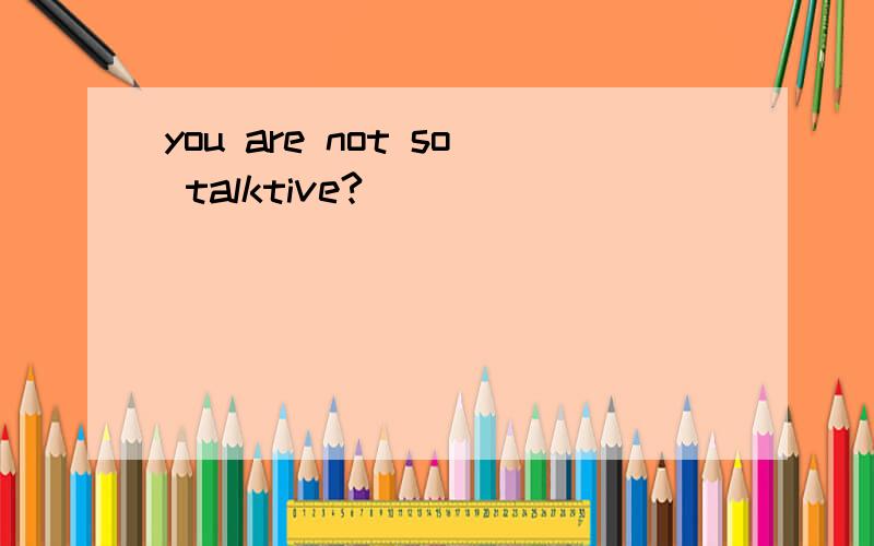 you are not so talktive?