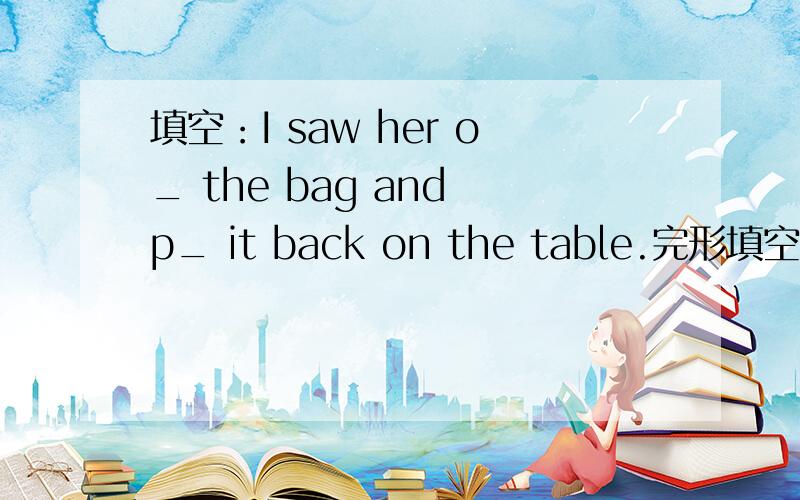 填空：I saw her o_ the bag and p_ it back on the table.完形填空,帮哈子忙..我怎么觉得第一个填：openning