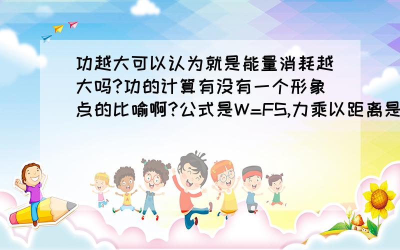 功越大可以认为就是能量消耗越大吗?功的计算有没有一个形象点的比喻啊?公式是W=FS,力乘以距离是个什么概念啊?太抽象了吧,有没有形象点的比喻之类的啊,我感觉有点像消耗的能量,就像是