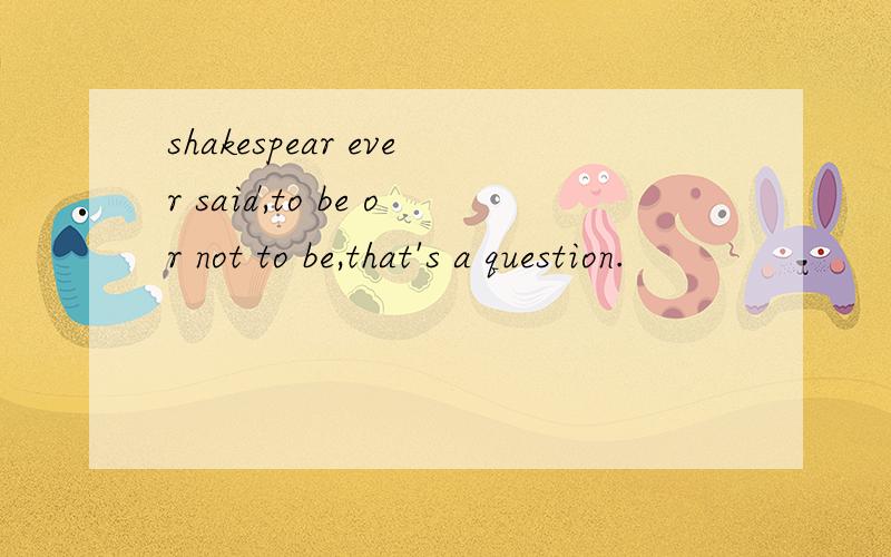 shakespear ever said,to be or not to be,that's a question.