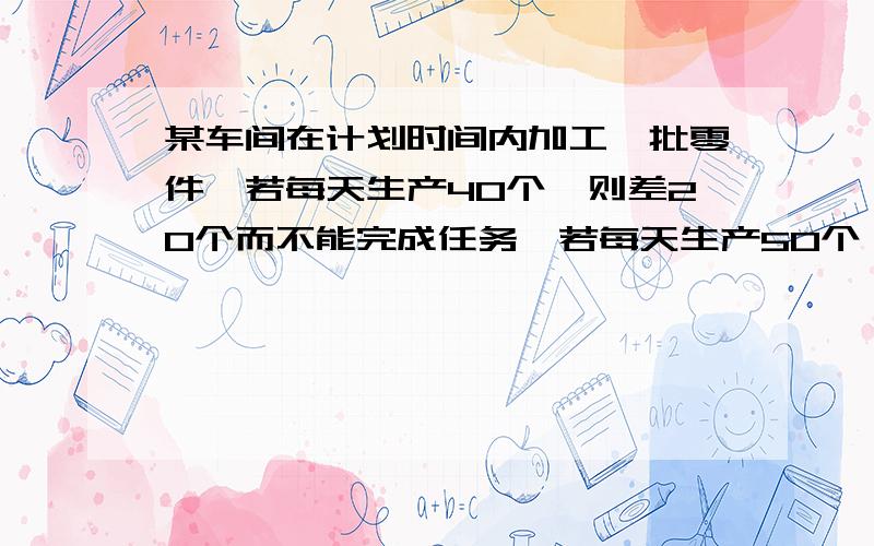 某车间在计划时间内加工一批零件,若每天生产40个,则差20个而不能完成任务,若每天生产50个,则可提前一天完成任务,且超额10个,问这批零件的个数?