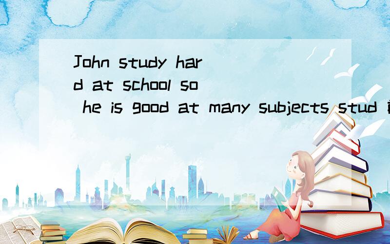 John study hard at school so he is good at many subjects stud 前后面要加什么不?