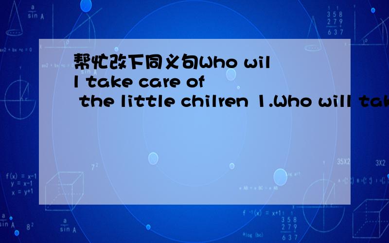 帮忙改下同义句Who will take care of the little chilren 1.Who will take care of the little children (同义句）Who will __ __ the little children?2.He spent too much time watching TV.（同义句）It __ him too much time __TV.3.Mary gets sch