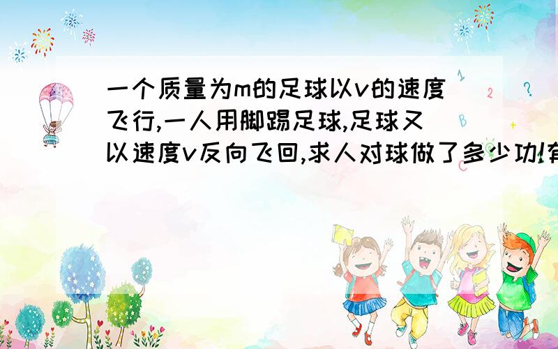 一个质量为m的足球以v的速度飞行,一人用脚踢足球,足球又以速度v反向飞回,求人对球做了多少功!有的人说是零 有人说不是 我想知道为什么,说出运用的知识!球是匀速直线运动的