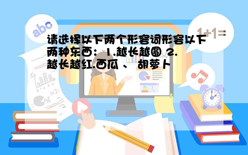 请选择以下两个形容词形容以下两种东西：1.越长越圆 2.越长越红.西瓜 、 胡萝卜