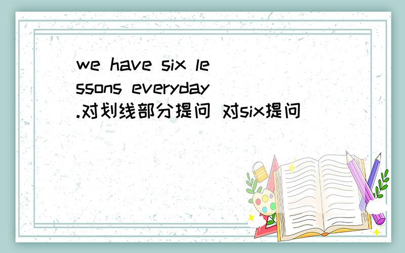 we have six lessons everyday.对划线部分提问 对six提问