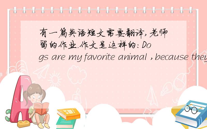 有一篇英语短文需要翻译,老师留的作业.作文是这样的：Dogs are my favorite animal ,because they are our best friends and they can do a lot of for us. For examples, dogs can help blind people and police dogs can help the police,too