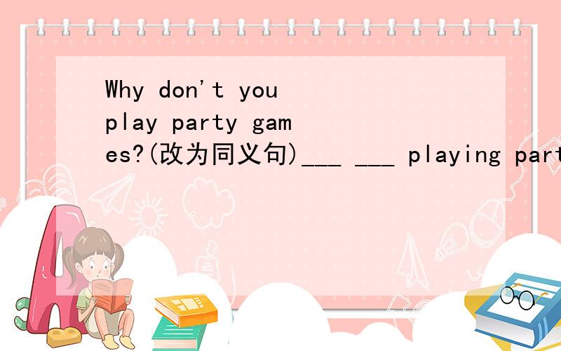 Why don't you play party games?(改为同义句)___ ___ playing party games.应该是Why not do sth.的啊,为什么是playing呢?还是应该填别的词啊?