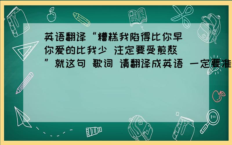 英语翻译“糟糕我陷得比你早 你爱的比我少 注定要受煎熬 ”就这句 歌词 请翻译成英语 一定要准确!