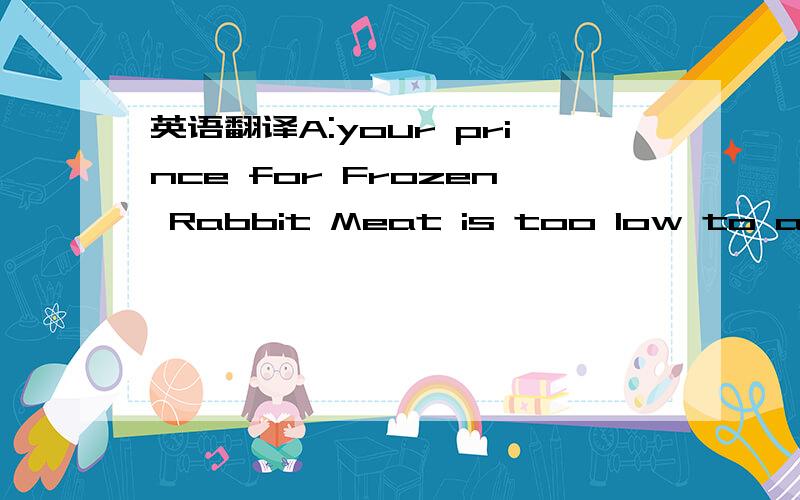 英语翻译A:your prince for Frozen Rabbit Meat is too low to accept.B:What's the reason?A:As you may have seen from our samples,we have improved our packing methods,which cost us a lot.B:Then what's the gap between our princes?A:At least US$2 per k