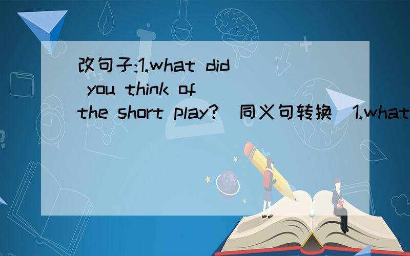 改句子:1.what did you think of the short play?（同义句转换）1.what did you think of the short play?（同义句转换）__did you __the short piay?2.jack went to school on foot yesterday.（同义句转换）jack __ __school yesterday.3.we