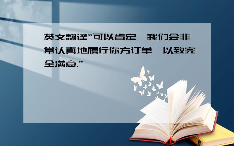 英文翻译“可以肯定,我们会非常认真地履行你方订单,以致完全满意.”