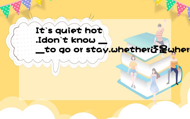 It`s quiet hot.Idon`t know ＿＿to go or stay.whether还是where请 .-How are you feel here?－It`s quiet hot.Idon`t know ＿＿to go or stayA.how B.when C.whether D.where