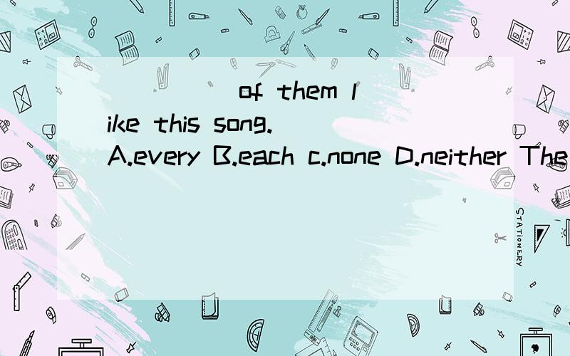 _____of them like this song.A.every B.each c.none D.neither The light was too poor for_____to write.A.none.B.nobody c.anyone D.someoneI want____to eat---_____will do.A.something,anything B.something,something C.anything,something D.anything,anythingT