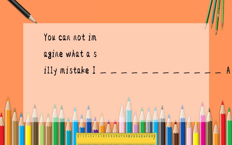 You can not imagine what a silly mistake I ____________ A havemade B made C had made D make