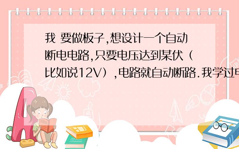 我 要做板子,想设计一个自动断电电路,只要电压达到某伏（比如说12V）,电路就自动断路.我学过电分、模电、数电.有什么简单电路或元器件能实现的吗?我知道控制部分,但是不知道实现断电