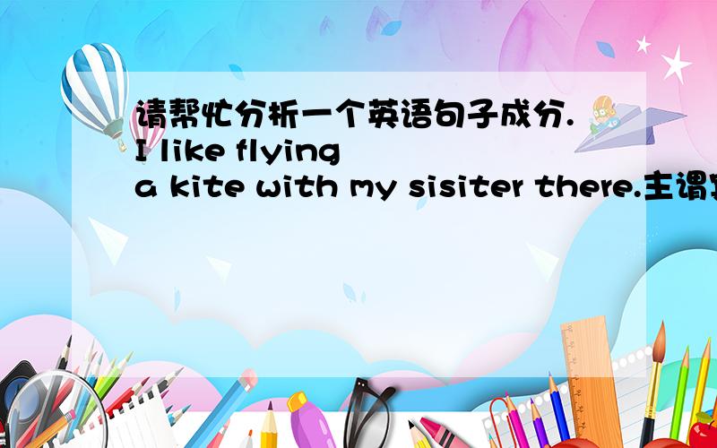 请帮忙分析一个英语句子成分.I like flying a kite with my sisiter there.主谓宾究竟是 I LIKE FLYING吗?那a kite是什么成分?with后面的呢?是补语?