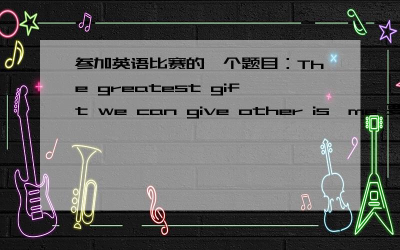 参加英语比赛的一个题目：The greatest gift we can give other is…me 要参加全国pop英语比赛,c组 The greatest gift we can give other 快