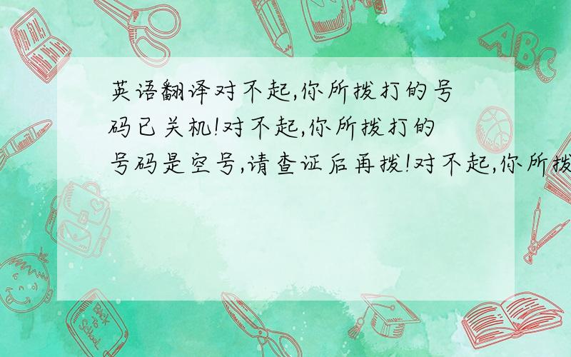 英语翻译对不起,你所拨打的号码已关机!对不起,你所拨打的号码是空号,请查证后再拨!对不起,你所拨打的号码正在通话中,请稍候再拨!对不起,你所拨打的号码暂时无法接通,请稍候再拨!对不