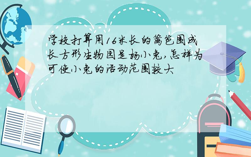 学校打算用16米长的篱笆围成长方形生物园是杨小兔,怎样为可使小兔的活动范围较大