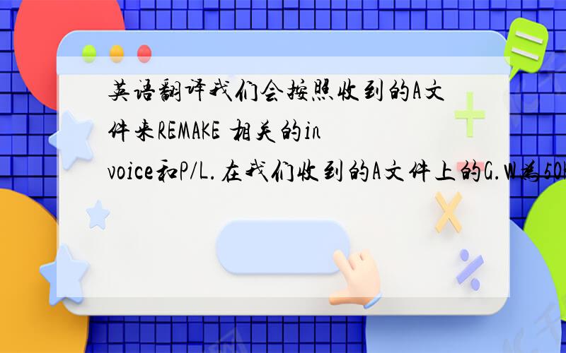 英语翻译我们会按照收到的A文件来REMAKE 相关的invoice和P/L.在我们收到的A文件上的G.W为50KG.现在货物已经起飞.我们已无法再修改相关的G.W.请您理解.下次开始我们会按照你们的要求来做P/L的.