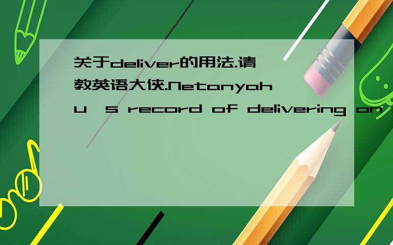 关于deliver的用法.请教英语大侠.Netanyahu's record of delivering on his right-wing promises has not been perfect.deliver 明明可以做及物动词,为什么要加on ,意义何在呢.