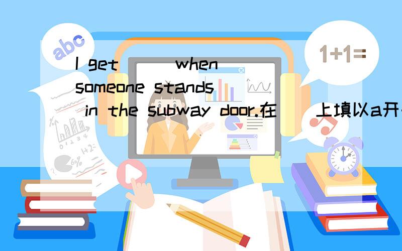 I get ＿＿ when someone stands in the subway door.在＿＿上填以a开头的词