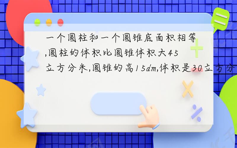 一个圆柱和一个圆锥底面积相等,圆柱的体积比圆锥体积大45立方分米,圆锥的高15dm,体积是30立方分米圆柱的高是多少分米?请务必解答出来呀..