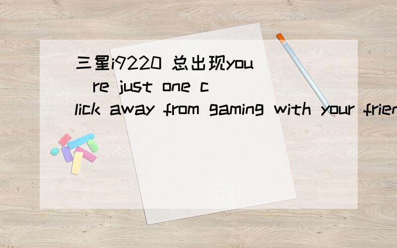 三星i9220 总出现you`re just one click away from gaming with your friengds总出现这个 很烦 我是不是安装什么了?